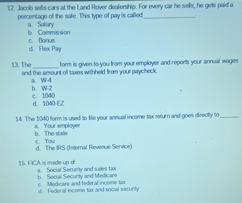 Jacob sells cars at the Land Rover dealership. For every car he sells, he gets paid a
percentage of the sale. This type of pay is called_
a Salary
b. Commission
c. Bonus
d. Rex Pay
13. The_ form is given to you from your employer and reports your annual wages
and the amount of taxes withheld from your paycheck.
a. W-4
b. W-2
c. 1040
d 1040 -EZ
14. The 1040 form is used to file your annual income tax return and goes directly to_
a. Your employer
b. The state
c. You
d. The IRS (Internal Revenue Service)
15. FICA is made up of
a. Social Security and sales tax
b. Social Security and Medicare
c. Medicare and federal income tax
d. Federal income tax and social security