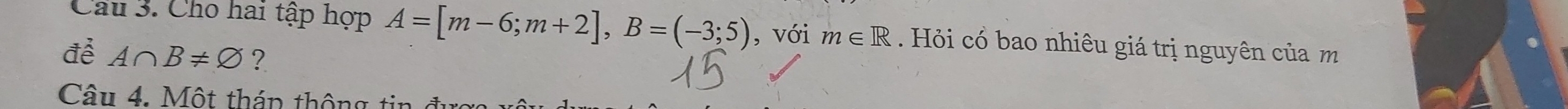 Cầu 3. Cho hai tập hợp A=[m-6;m+2], B=(-3;5) , với m∈ R Hỏi cổ bao nhiêu giá trị nguyên của m 
để A∩ B!= varnothing ? 
Câu 4. Một tháp thông tin đ