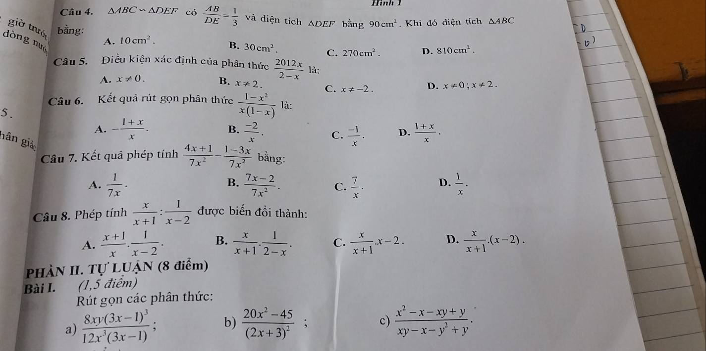 Hình 
Câu 4. △ ABC∽ △ DEF có  AB/DE = 1/3  và diện tích △ DEF bằng 90cm^2
giờ trước
bằng: . Khi đó diện tích △ ABC
dòng nuó
A. 10cm^2.
B. 30cm^2. C. 270cm^2. D. 810cm^2.
Câu 5.  Điều kiện xác định của phân thức  2012x/2-x  là:
A. x!= 0.
B. x!= 2.
C. x!= -2.
D. x!= 0;x!= 2.
Câu 6. Kết quả rút gọn phân thức  (1-x^2)/x(1-x)  là:
5 .
A. - (1+x)/x . B.  (-2)/x . D.  (1+x)/x .
C.  (-1)/x .
nân giáo
Câu 7. Kết quả phép tính  (4x+1)/7x^2 - (1-3x)/7x^2  bằng:
A.  1/7x .  (7x-2)/7x^2 .  7/x ·  1/x .
B.
C.
D.
Câu 8. Phép tính  x/x+1 : 1/x-2  được biến đồi thành:
A.  (x+1)/x . 1/x-2 . B.  x/x+1 . 1/2-x . C.  x/x+1 .x-2. D.  x/x+1 .(x-2).
PHÀN II. Tự LUẠN (8 điểm)
Bài I.  (1,5 điểm)
Rút gọn các phân thức:
c)
a) frac 8xy(3x-1)^312x^3(3x-1); b) frac 20x^2-45(2x+3)^2;  (x^2-x-xy+y)/xy-x-y^2+y .