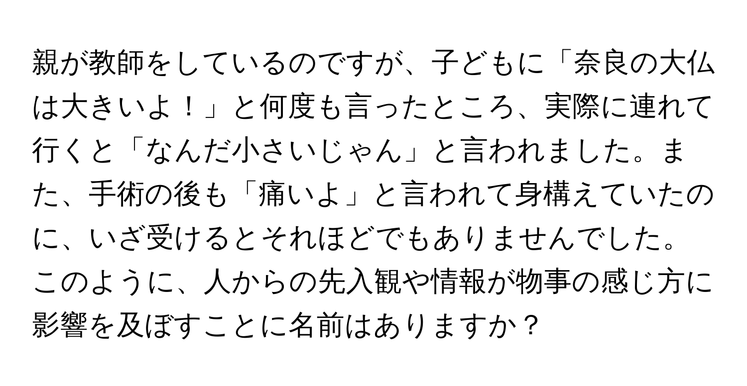 親が教師をしているのですが、子どもに「奈良の大仏は大きいよ！」と何度も言ったところ、実際に連れて行くと「なんだ小さいじゃん」と言われました。また、手術の後も「痛いよ」と言われて身構えていたのに、いざ受けるとそれほどでもありませんでした。このように、人からの先入観や情報が物事の感じ方に影響を及ぼすことに名前はありますか？