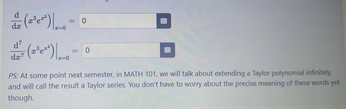  d/dx (x^3e^(x^2))|_x=0=0
 d^7/dx^7 (x^3e^(x^2))|_x=0=0
PS: At some point next semester, in MATH 101, we will talk about extending a Taylor polynomial infinitely, 
and will call the result a Taylor series. You don’t have to worry about the precise meaning of these words yet 
though.