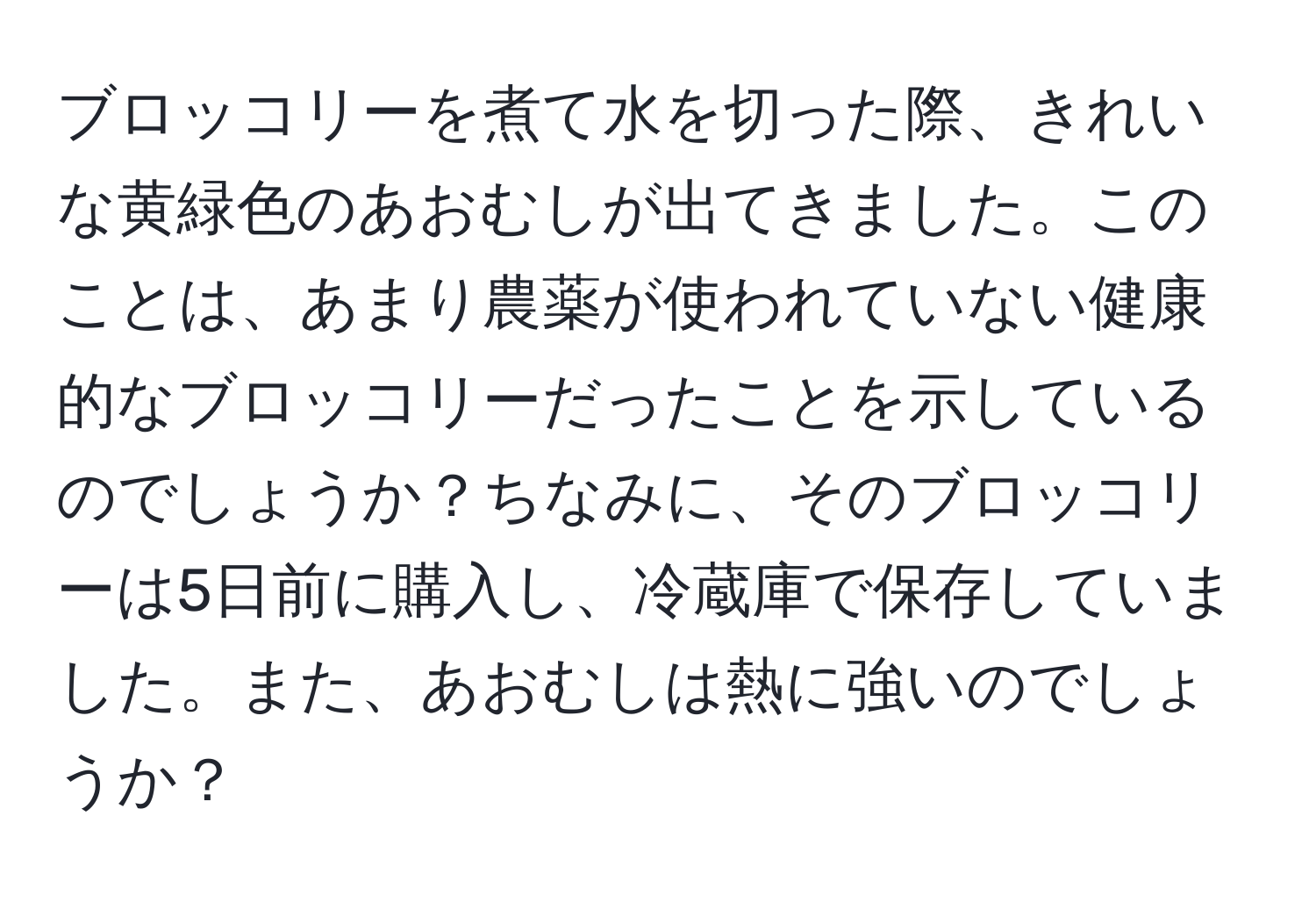 ブロッコリーを煮て水を切った際、きれいな黄緑色のあおむしが出てきました。このことは、あまり農薬が使われていない健康的なブロッコリーだったことを示しているのでしょうか？ちなみに、そのブロッコリーは5日前に購入し、冷蔵庫で保存していました。また、あおむしは熱に強いのでしょうか？