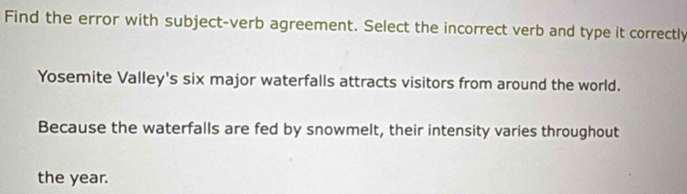 Find the error with subject-verb agreement. Select the incorrect verb and type it correctly 
Yosemite Valley's six major waterfalls attracts visitors from around the world. 
Because the waterfalls are fed by snowmelt, their intensity varies throughout 
the year.