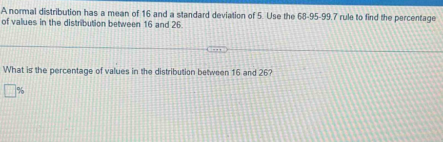 A normal distribution has a mean of 16 and a standard deviation of 5. Use the 68-95 - 99.7 rule to find the percentage 
of values in the distribution between 16 and 26. 
What is the percentage of values in the distribution between 16 and 26?
%