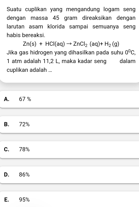 Suatu cuplikan yang mengandung logam sen
dengan massa 45 gram direaksikan dengan
larutan asam klorida sampai semuanya seng
habis bereaksi.
Zn(s)+HCl(aq)to ZnCl_2(aq)+H_2(g)
Jika gas hidrogen yang dihasilkan pada suhu 0^0C, 
1 atm adalah 11,2 L, maka kadar seng dalam
cuplikan adalah ...
A. 67 %
B. 72%
C. 78%
D. 86%
E. 95%