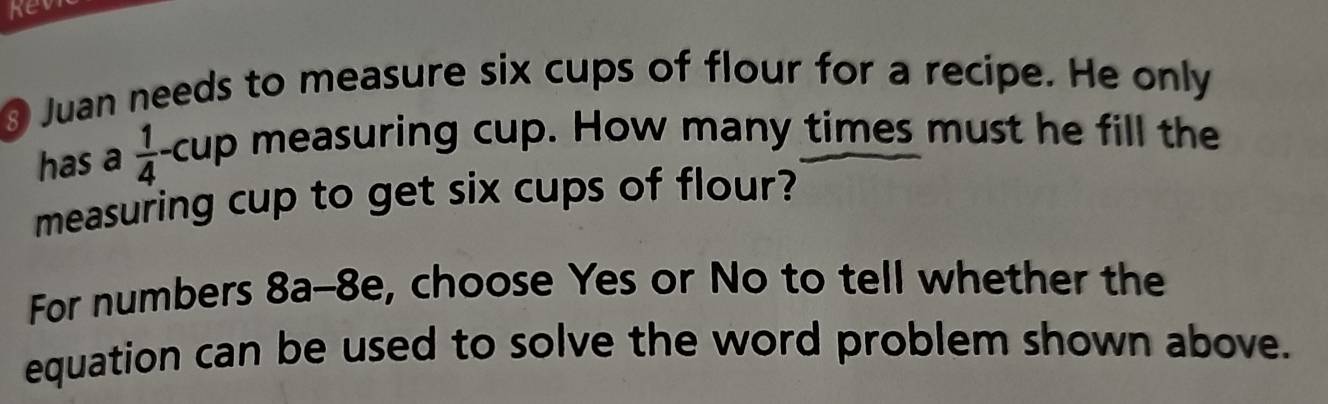 kevi 
§ Juan needs to measure six cups of flour for a recipe. He only 
has a  1/4  cup measuring cup. How many times must he fill the 
measuring cup to get six cups of flour? 
For numbers 8a-8e, choose Yes or No to tell whether the 
equation can be used to solve the word problem shown above.