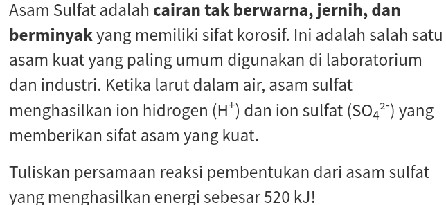 Asam Sulfat adalah cairan tak berwarna, jernih, dan 
berminyak yang memiliki sifat korosif. Ini adalah salah satu 
asam kuat yang paling umum digunakan di laboratorium 
dan industri. Ketika larut dalam air, asam sulfat 
menghasilkan ion hidrogen (H^+) dan ion sulfat (SO_4^(2-)) yang 
memberikan sifat asam yang kuat. 
Tuliskan persamaan reaksi pembentukan dari asam sulfat 
yang menghasilkan energi sebesar 520 kJ!