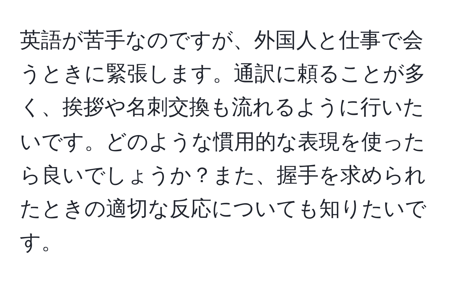 英語が苦手なのですが、外国人と仕事で会うときに緊張します。通訳に頼ることが多く、挨拶や名刺交換も流れるように行いたいです。どのような慣用的な表現を使ったら良いでしょうか？また、握手を求められたときの適切な反応についても知りたいです。