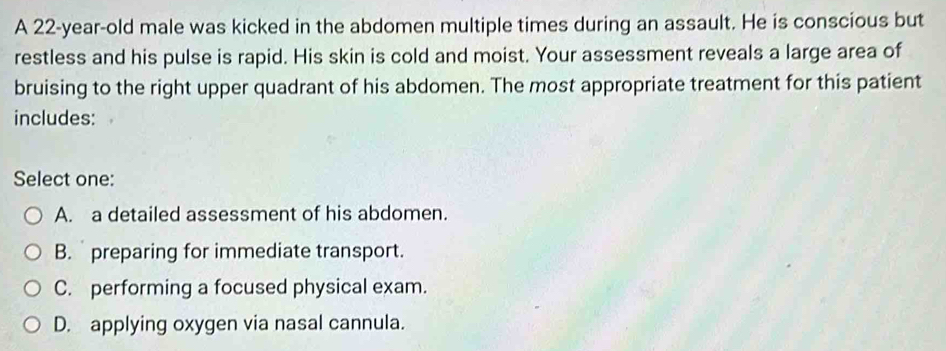 A 22-year-old male was kicked in the abdomen multiple times during an assault. He is conscious but
restless and his pulse is rapid. His skin is cold and moist. Your assessment reveals a large area of
bruising to the right upper quadrant of his abdomen. The most appropriate treatment for this patient
includes:
Select one:
A. a detailed assessment of his abdomen.
B. preparing for immediate transport.
C. performing a focused physical exam.
D. applying oxygen via nasal cannula.