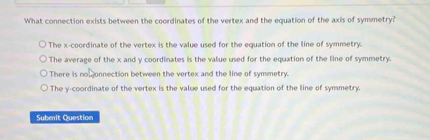 What connection exists between the coordinates of the vertex and the equation of the axis of symmetry?
The x-coordinate of the vertex is the value used for the equation of the line of symmetry.
The average of the x and y coordinates is the value used for the equation of the line of symmetry.
There is no onnection between the vertex and the line of symmetry.
The y-coordinate of the vertex is the value used for the equation of the line of symmetry.
Submit Question