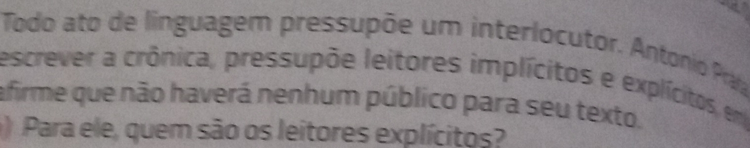 Todo ato de linguagem pressupõe um interlocutor. Antonio Pra 
escrever a crônica, pressupõe leitores implícitos e explícitos, em 
afirme que não haverá nenhum público para seu texto. 
) Para ele, quem são os leitores explícitos?