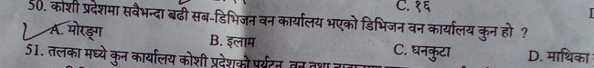 C. १६
50. कोशी प्रदेशमा सवैभन्दा बढी सब-डिभिजन वन कार्यालय भएको डिभिजन वन कार्यालय कुन हो ?
A. मोरङग B. इलाम
51. तलका मध्ये कुन कार्यालय कोशी प्रदेशकौ पर्यटन, तत तशा C. घनकुटा D. माथिका