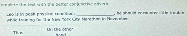 Complete the text with the better conjunctive adverb. 
Leo is in peak physical condition. _, he should encounter little trouble 
while training for the New York City Marathon in November. 
On the other 
Thus hand