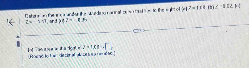 Determine the area under the standard normal curve that lies to the right of (a) Z=1.08 , (b) Z=0.62 , (c)
Z=-1.17 , and (d) Z=-0.36. 
(a) The area to the right of Z=1.08 is □ . 
(Round to four decimal places as needed.)