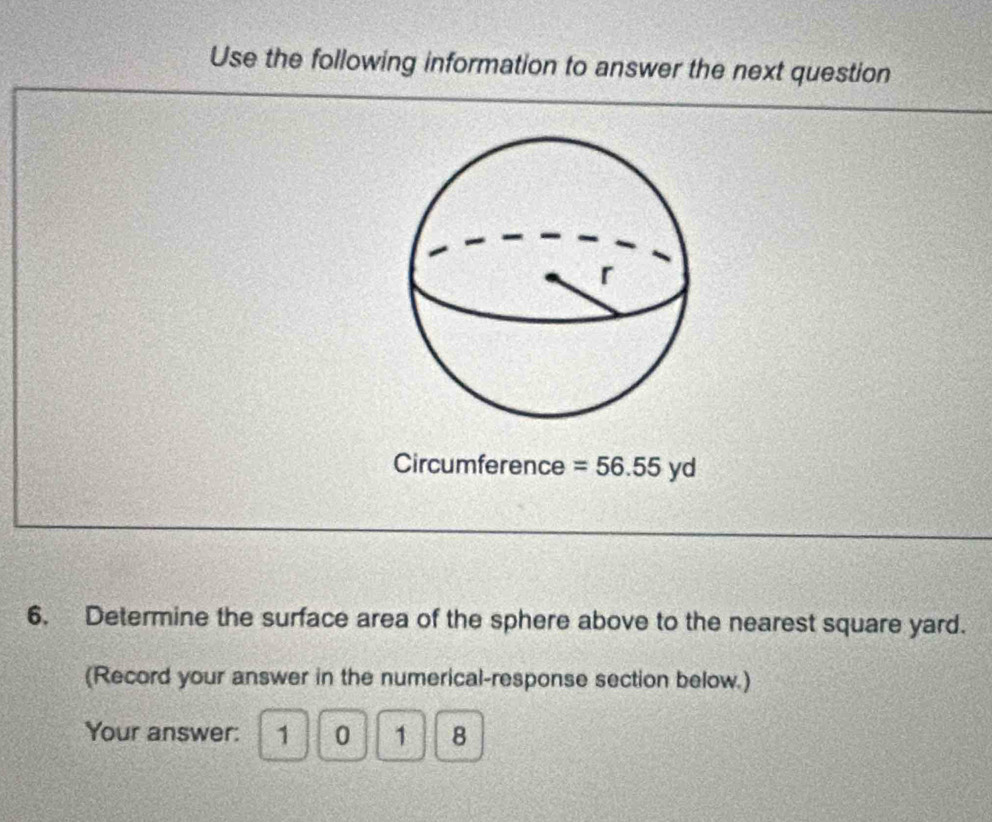 Use the following information to answer the next question 
Circumference =56.55yd
6. Determine the surface area of the sphere above to the nearest square yard. 
(Record your answer in the numerical-response section below.) 
Your answer: 1 0 1 8