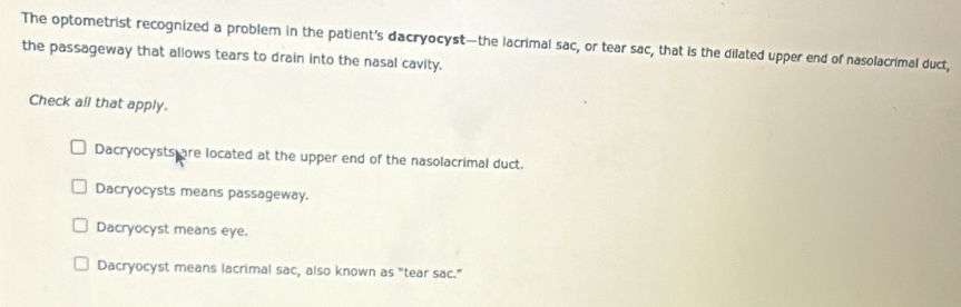 The optometrist recognized a problem in the patient's dacryocyst—the lacrimal sac, or tear sac, that is the dilated upper end of nasolacrimal duct,
the passageway that allows tears to drain into the nasal cavity.
Check all that apply.
Dacryocysts are located at the upper end of the nasolacrimal duct.
Dacryocysts means passageway.
Dacryocyst means eye.
Dacryocyst means lacrimal sac, also known as "tear sac."