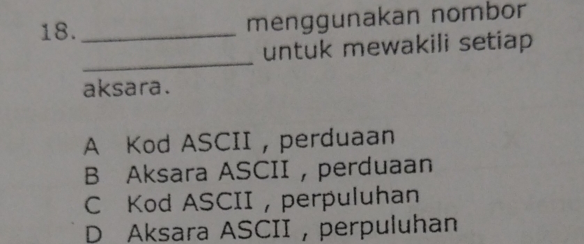 18._
menggunakan nombor
_
untuk mewakili setiap 
aksara.
A Kod ASCII ,perduaan
B Aksara ASCII,perduaan
C Kod ASCII , perpuluhan
D Aksara ASCII,perpuluhan