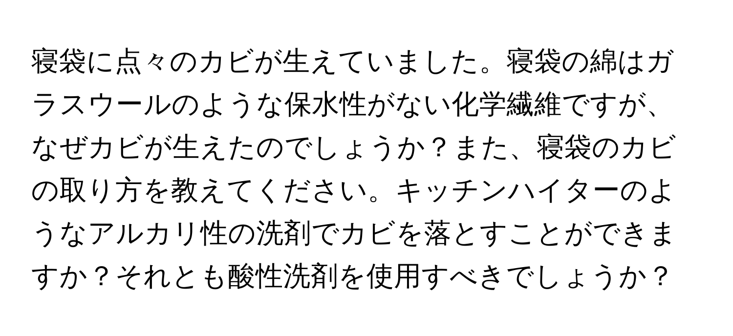 寝袋に点々のカビが生えていました。寝袋の綿はガラスウールのような保水性がない化学繊維ですが、なぜカビが生えたのでしょうか？また、寝袋のカビの取り方を教えてください。キッチンハイターのようなアルカリ性の洗剤でカビを落とすことができますか？それとも酸性洗剤を使用すべきでしょうか？