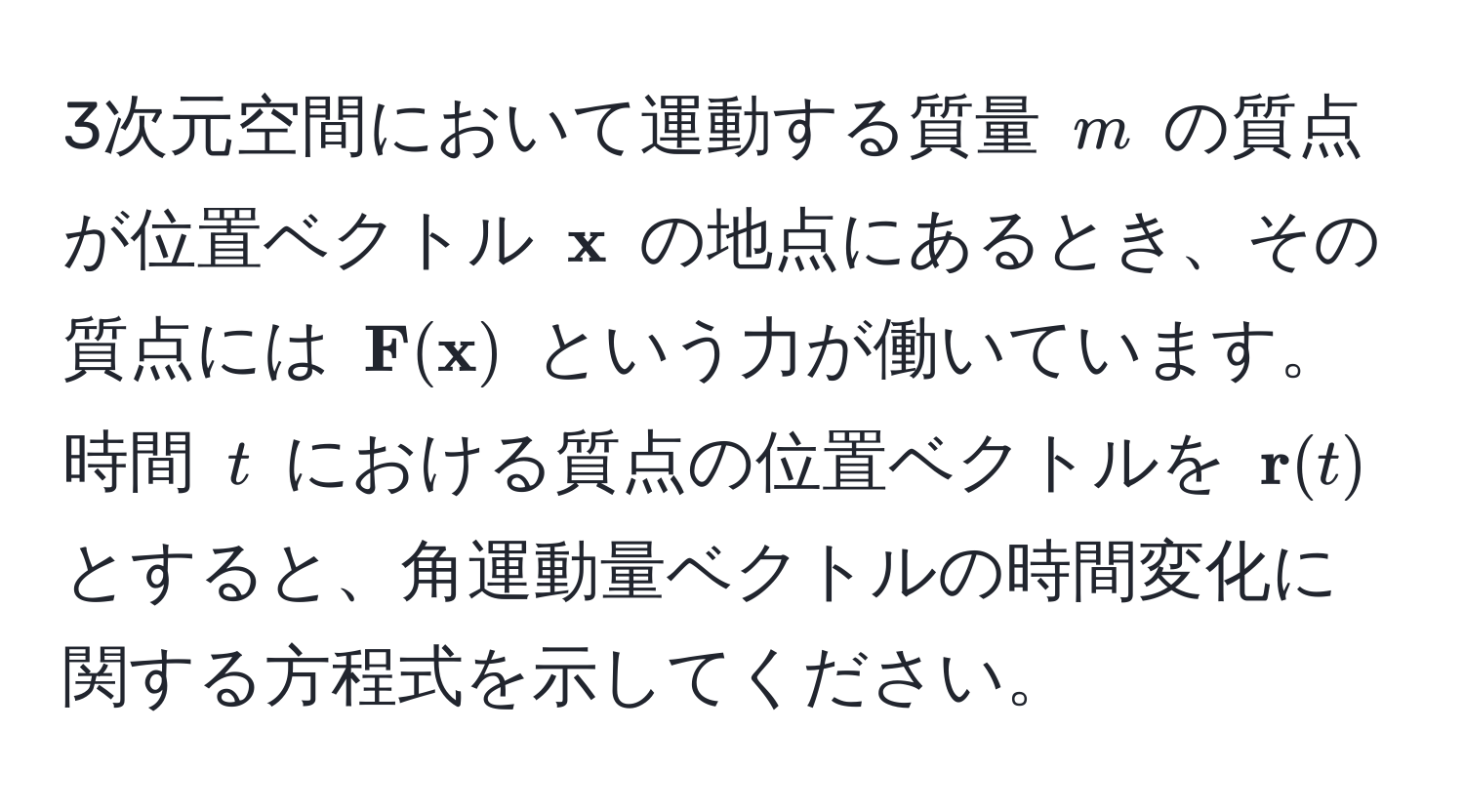 3次元空間において運動する質量 $m$ の質点が位置ベクトル $ x$ の地点にあるとき、その質点には $ F( x)$ という力が働いています。時間 $t$ における質点の位置ベクトルを $ r(t)$ とすると、角運動量ベクトルの時間変化に関する方程式を示してください。