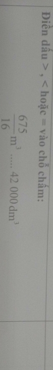 Điền dấu , < hoặc = vào ch beginarrayr overline Oendarray chấm:
 675/16 m^3....42000dm^3