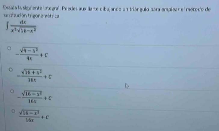 Evalúa la siguiente integral. Puedes auxiliarte dibujando un triángulo para emplear el método de
sustitución trigonométrica
∈t  dx/x^2sqrt(16-x^2) 
- (sqrt(4-x^2))/4x +c
- (sqrt(16+x^2))/16x +c
- (sqrt(16-x^2))/16x +c
 (sqrt(16-x^2))/16x +c