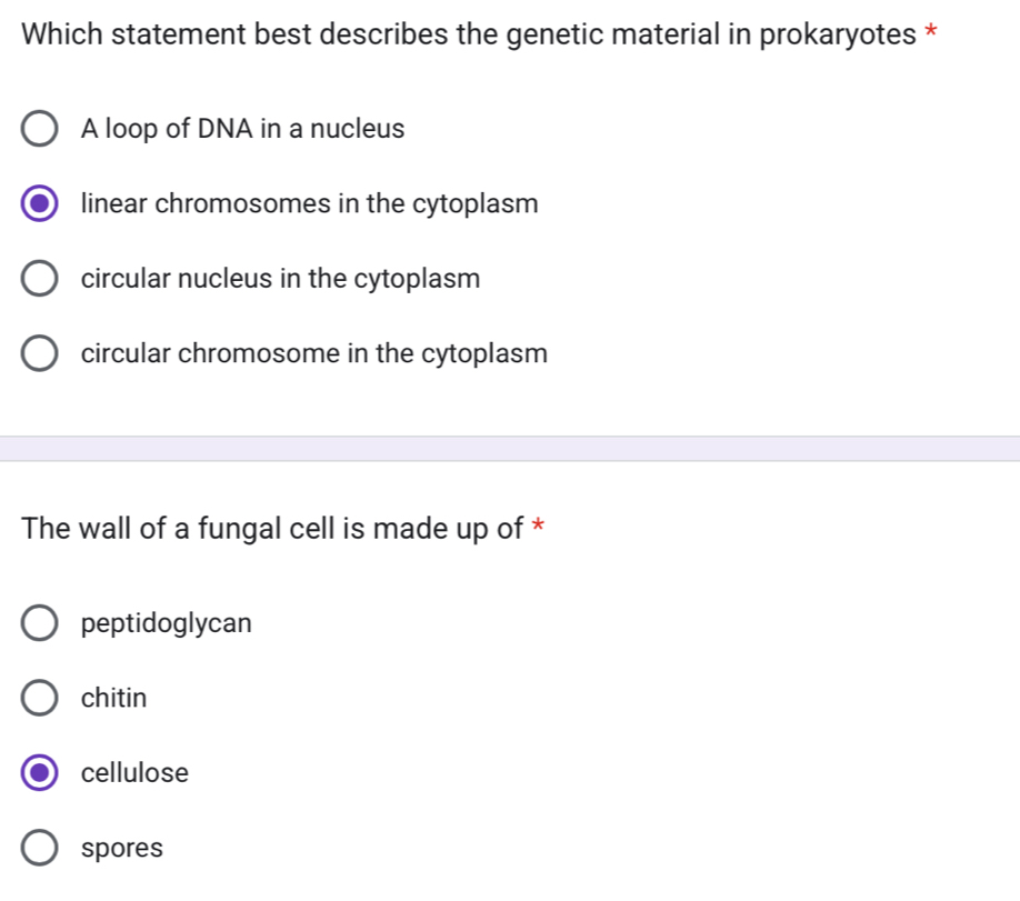 Which statement best describes the genetic material in prokaryotes *
A loop of DNA in a nucleus
linear chromosomes in the cytoplasm
circular nucleus in the cytoplasm
circular chromosome in the cytoplasm
The wall of a fungal cell is made up of *
peptidoglycan
chitin
cellulose
spores