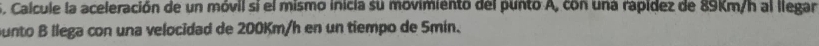 Calcule la aceleración de un móvil sí el mismo inicia su movimiento del punto A, con una rapídez de 89Km/h al llegar 
ounto B llega con una velocidad de 200Km/h en un tiempo de Smin.