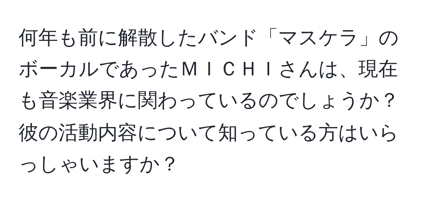 何年も前に解散したバンド「マスケラ」のボーカルであったＭＩＣＨＩさんは、現在も音楽業界に関わっているのでしょうか？彼の活動内容について知っている方はいらっしゃいますか？