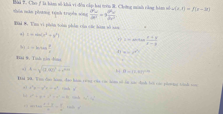 Cho ƒ là hàm số khả vi đến cấp hai trên R. Chứng minh rằng hàm số omega (x,t)=f(x-3t)
thỏa mān phương trình truyền sóng  partial^2omega /partial t^2 =9 partial^2omega /partial x^2 . 
Bài 8. Tìm vi phân toàn phần của cầc hàm số sau: 
a) z=sin (x^2+y^3)
c) z=arctan  (x+y)/x-y 
b) z=ln tan  y/x 
d) u=x^(y^2)z
Bài 9. Tính gần đúng 
a) A=sqrt((2,02)^3)+e^(0.03)
b) B=(1,02)^1.01
Bài 10. Tìm đạo hàm, đạo hàm riêng của các hàm số ẩn xác định bởi các phương trình sau: 
a) x^3y-y^3x=a^4 , tính y
b) x^2+y+z^3+e^2=0 tính 2x', 2y'
c) arctan  (x+y)/a = y/a  , tinh y '