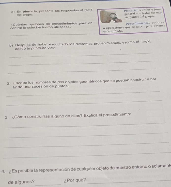 En plenaria, presenta tus respuestas al resto Plenaria: reunión o junta 
del grupo: 
general con todos los par- 
ticipantes del grupo. 
¿Cuántas opciones de procedimientos para en- 
Procedimiento: acciones 
contrar la solución fueron utilizados? 
u operaciones que se hacen para obtener 
_ 
un resultado. 
b) Después de haber escuchado los diferentes procedimientos, escribe el mejor, 
desde tu punto de vista. 
_ 
_ 
_ 
2. Escribe los nombres de dos objetos geométricos que se puedan construir a par- 
tir de una sucesión de puntos. 
_ 
_ 
3. ¿Cómo construirías alguno de ellos? Explica el procedimiento: 
_ 
_ 
_ 
_ 
4. ¿ Es posible la representación de cualquier objeto de nuestro entorno o solamente 
de algunos?_ ¿Por qué?_