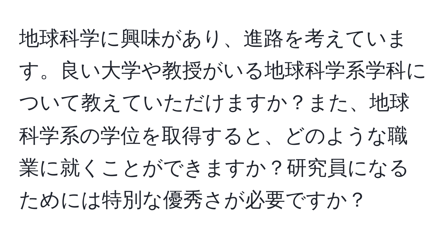 地球科学に興味があり、進路を考えています。良い大学や教授がいる地球科学系学科について教えていただけますか？また、地球科学系の学位を取得すると、どのような職業に就くことができますか？研究員になるためには特別な優秀さが必要ですか？