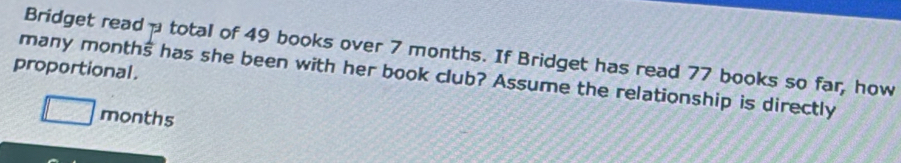 Bridget read total of 49 books over 7 months. If Bridget has read 77 books so far, how 
proportional. 
many months has she been with her book club? Assume the relationship is directly
□ months