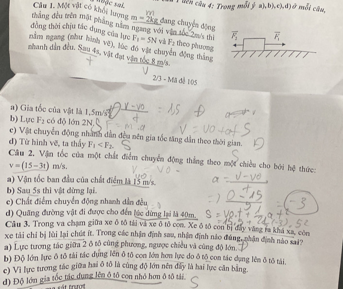 nĐặc sai.
T uên câu 4: Trong mỗi ý a),b),c),d) ở mỗi câu,
Câu 1. Một vật có khối lượng m=2kg đang chuyển động
thẳng đều trên mặt phẳng năm ngang với vận tốc 2m/s thì overline F_2 overline F_1
đồng thời chịu tác dụng của lực F_1=5N và F_2 theo phương
nằm ngang (như hình vẽ), lúc đó vật chuyển động thắng
nhanh dần đều. Sau 4s, vật đạt vận tốc 8 m/s.
2/3 - Mã đề 105
a) Gia tốc của vật là 1,5m/s
b) Lực F_2 có độ lớn 2N,
c) Vật chuyển động nhành dần đều nên gia tốc tăng dần theo thời gian.
d) Từ hình vẽ, ta thấy F_1
Câu 2. Vận tốc của một chất điểm chuyển động thẳng theo một chiều cho bởi hệ thức:
v=(15-3t)m/s
a) Vận tốc ban đầu của chất điểm là 15 m/s.
b) Sau 5s thì vật dừng lại.
c) Chất điểm chuyển động nhanh dần đều
d) Quãng đường vật đi được cho đến lúc dừng lại là 40m.
Câu 3. Trong va chạm giữa xe ô tô tải và xe ô tô con. Xe ô tô con bị đầy văng ra khá xa, còn
xe tải chỉ bị lùi lại chút ít. Trong các nhận định sau, nhận định nào đúng, nhận định nào sai?
a) Lực tương tác giữa 2 ô tô cùng phương, ngược chiều và cùng độ lớn.
b) Độ lớn lực ô tô tải tác dụng lên ô tô con lớn hơn lực do ô tô con tác dụng lên ô tô tải.
c) Vì lực tương tác giữa hai ô tô là cùng độ lớn nên đây là hai lực cân bằng.
d) Độ lớn gia tốc tác dụng lên ô tô con nhỏ hơn ô tô tải.
sát trượt