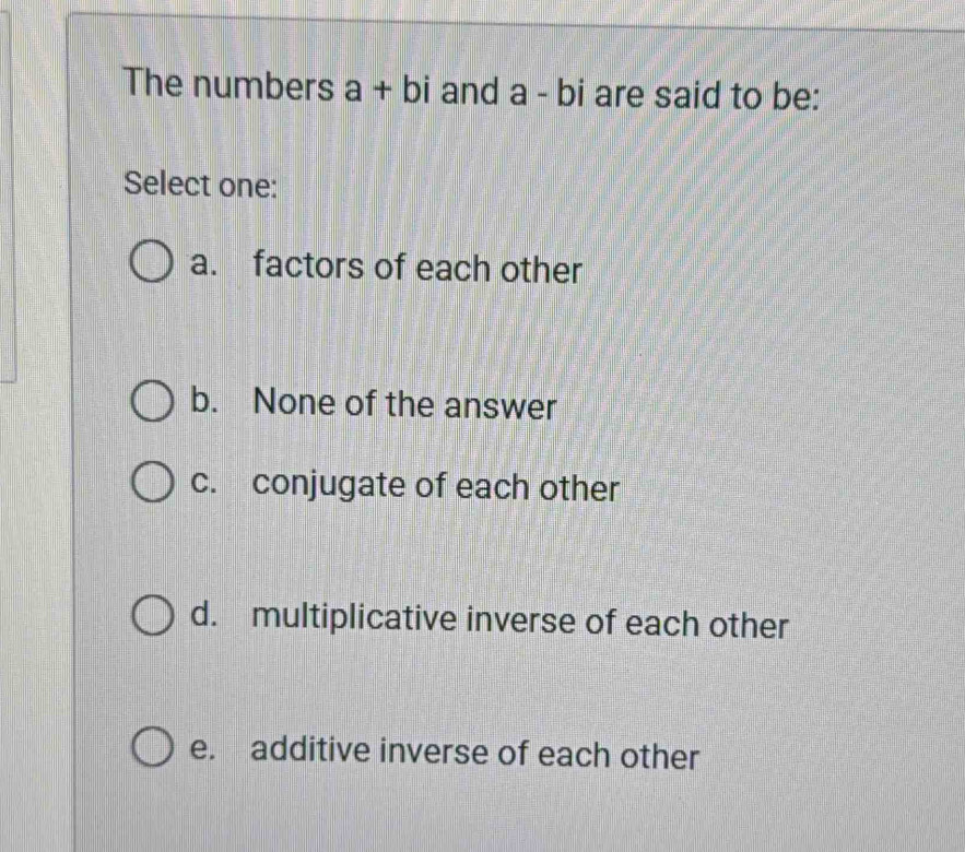 The numbers a+bi and a - bi are said to be:
Select one:
a. factors of each other
b. None of the answer
c. conjugate of each other
d. multiplicative inverse of each other
e. additive inverse of each other