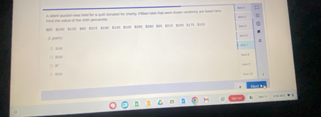 A sillent auction was held for a quilt donated for charity. Fifteen bids that were drawn randomly are listed here. hom 3
Find the vailue of the 45th percentile.
$8 $ $240 $120 $60 $315 $190 $145 $105 $285 $260 $95 $215 $235 $175 $155 ln d
tem 5
( point) tee 6
$145 hom
$150
hem 8
p7 8rm 9
$155
tem 10
Nex 、