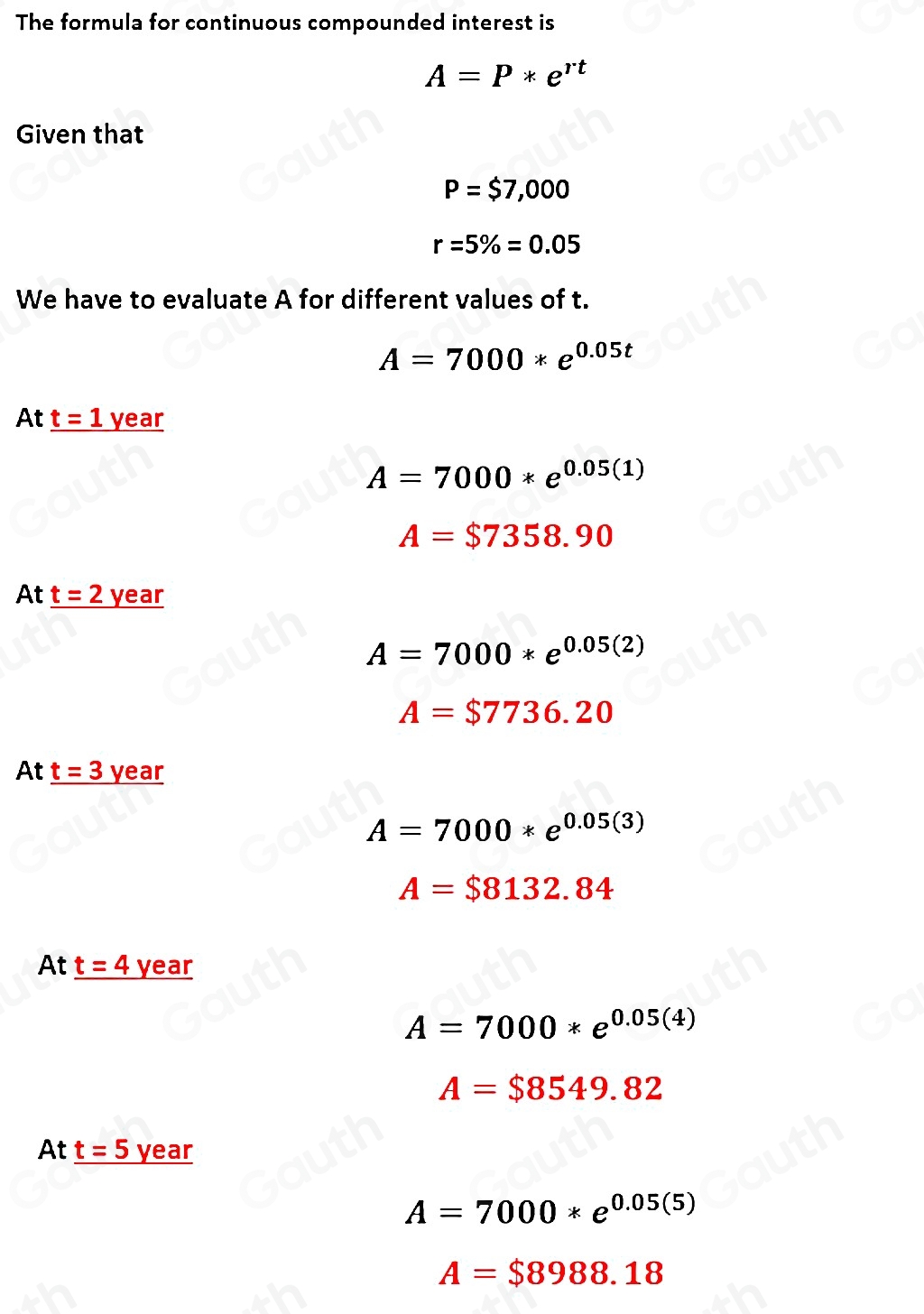 The formula for continuous compounded interest is
A=P*e^(rt)
Given that
P=$7,000
r=5% =0.05
We have to evaluate A for different values of t.
A=7000*e^(0.05t)
At _ t=1 _ year
A=7000*e^(0.05(1))
A=$7358.90
At _ t=2year
A=7000*e^(0.05(2))
A=$7736.20
At _ t=3 _ year
A=7000*e^(0.05(3))
A=$8132.84
At _ t=4year
A=7000*e^(0.05(4))
A=$8549.82
At _ t=5 year
A=7000*e^(0.05(5))
A=$8988.18