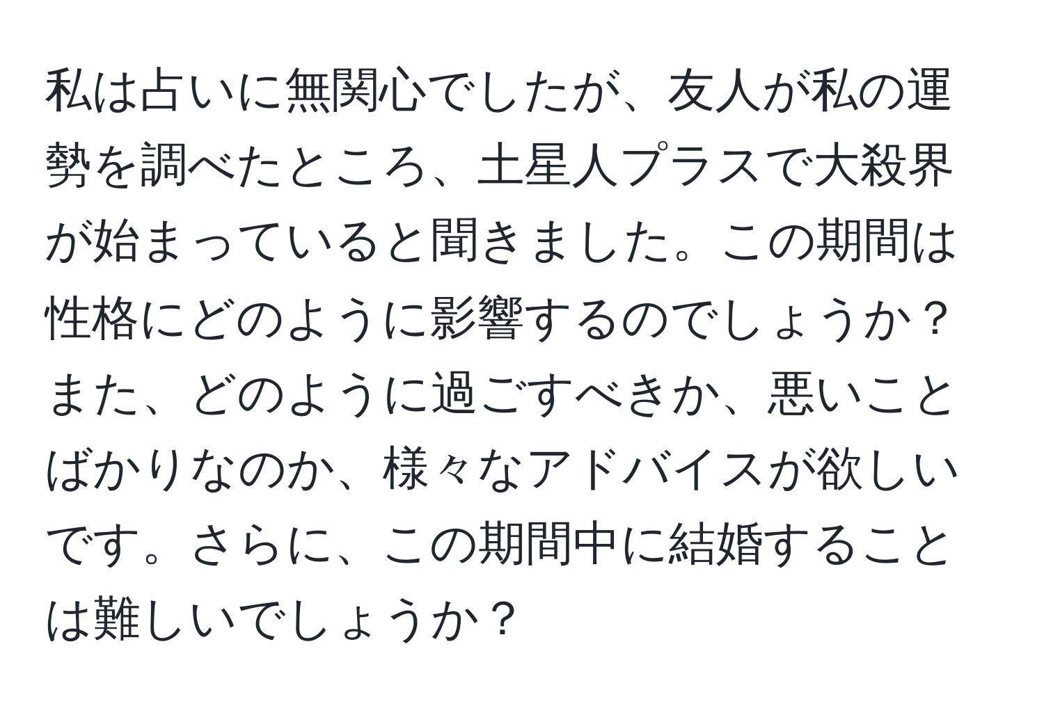 私は占いに無関心でしたが、友人が私の運勢を調べたところ、土星人プラスで大殺界が始まっていると聞きました。この期間は性格にどのように影響するのでしょうか？また、どのように過ごすべきか、悪いことばかりなのか、様々なアドバイスが欲しいです。さらに、この期間中に結婚することは難しいでしょうか？