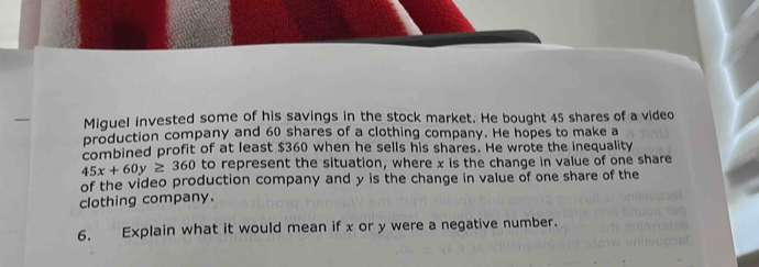 Miquel invested some of his savings in the stock market. He bought 45 shares of a video 
production company and 60 shares of a clothing company. He hopes to make a 
combined profit of at least $360 when he sells his shares. He wrote the inequality
45x+60y≥ 360 to represent the situation, where x is the change in value of one share 
of the video production company and y is the change in value of one share of the 
clothing company. 
6. Explain what it would mean if x or y were a negative number.