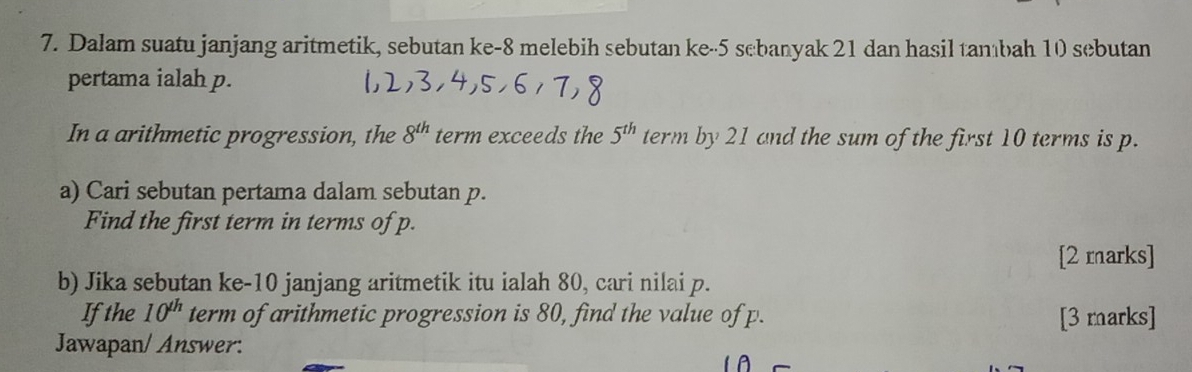 Dalam suatu janjang aritmetik, sebutan ke -8 melebih sebutan ke -5 sebanyak 21 dan hasil tambah 10 sebutan 
pertama ialah p. 
In a arithmetic progression, the 8^(th) term exceeds the 5^(th) term by 21 and the sum of the first 10 terms is p. 
a) Cari sebutan pertama dalam sebutan p. 
Find the first term in terms of p. 
[2 marks] 
b) Jika sebutan ke- 10 janjang aritmetik itu ialah 80, cari nilai p. 
Ifthe 10^(th) term of arithmetic progression is 80, find the value of p. [3 marks] 
Jawapan/ Answer: