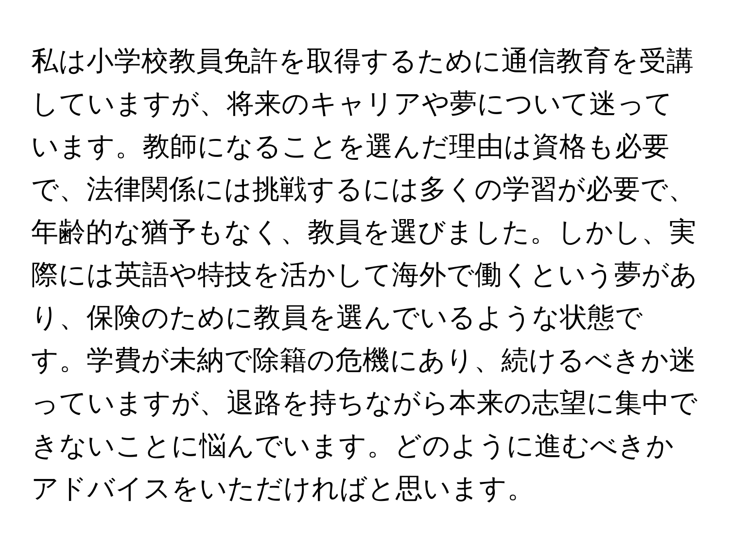 私は小学校教員免許を取得するために通信教育を受講していますが、将来のキャリアや夢について迷っています。教師になることを選んだ理由は資格も必要で、法律関係には挑戦するには多くの学習が必要で、年齢的な猶予もなく、教員を選びました。しかし、実際には英語や特技を活かして海外で働くという夢があり、保険のために教員を選んでいるような状態です。学費が未納で除籍の危機にあり、続けるべきか迷っていますが、退路を持ちながら本来の志望に集中できないことに悩んでいます。どのように進むべきかアドバイスをいただければと思います。