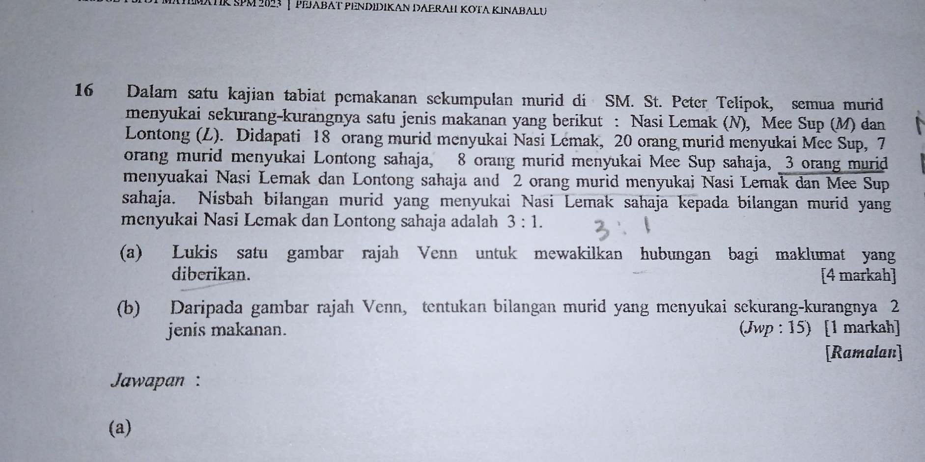 AtMatk SPM 2853 | Pejabät PendıdiKan DAerah KΟΤa KınabaLu
16 Dalam satu kajian tabiat pemakanan sekumpulan murid di SM. St. Peter Telipok, semua murid 
menyukai sekurang-kurangnya satu jenis makanan yang berikut : Nasi Lemak (N), Mee Sup (M) dan 
Lontong (L). Didapati 18 orang murid menyukai Nasi Lemak, 20 orang murid menyukai Mee Sup, 7
orang murid menyukai Lontong sahaja, 8 orang murid menyukai Mee Sup sahaja, 3 orang murid 
menyuakai Nasi Lemak dan Lontong sahaja and 2 orang murid menyukai Nasi Lemak dan Mee Sup 
sahaja. Nisbah bilangan murid yang menyukai Nasi Lemak sahaja kepada bilangan murid yang 
menyukai Nasi Lemak dan Lontong sahaja adalah 3:1. 
(a) Lukis satu gambar rajah Venn untuk mewakilkan hubungan bagi maklumat yang 
diberikan. [4 markah] 
(b) Daripada gambar rajah Venn, tentukan bilangan murid yang menyukai sekurang-kurangnya 2
jenis makanan. (Jwp : 15) [1 markah] 
[Ramalan] 
Jawapan : 
(a)