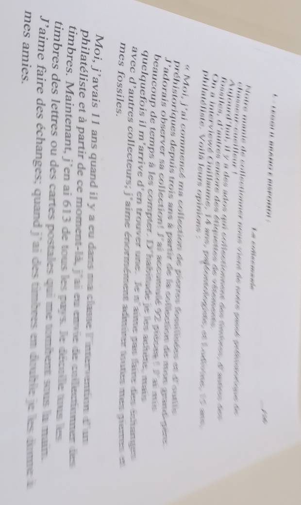 Leggll Braño e Hisporol » 
_Vh 
La cMacmanóe 
Notre manie de collectionner nous vient àe seère saesé poésuser nue de 
Atlourd'hui, il y a des ados qui solectionness desfedones 4°
fossiles, ∠ f° autres encore des étiquettes de vitge s 
On a interviewé Guillaume, 14 ans, pétresrioiée, et l uéevse e 
philatéliste. Voilà leurs opinions : 
« Moi, j'ai commencé ma collection de pierres fesslinées et d'outle 
préhistoriques depuis trois ans à partir de la collection de mon grand- pere 
J'adorais observer sa collection! 1° al accumalé 92 piécan ! l ai mis 
beaucoup de temps à les compter . D° habitade je les achète, mais 
que que 0 n'arrive d^1 len trouver une. le n'aime pas fair des échanges 
avec d'autres collecteurs; j° aime énormément admier toutes mes pienes en 
mes fossiles. 
Moi, I lavais 11 ans quand il y a eu dans ma classe I ntervention d'um 
philatéliste et à partir de ce moment-là, j'ai eu envie de callectionner des 
timbres. Maintenant, j' en ai 613 de tous les pays. le décalle aus les 
timbres des lettres ou des cartes postales qui me tambent sous la main.
J' laime faire des échanges; quand j'ai des timbres en double je les dunne à 
mes amies.