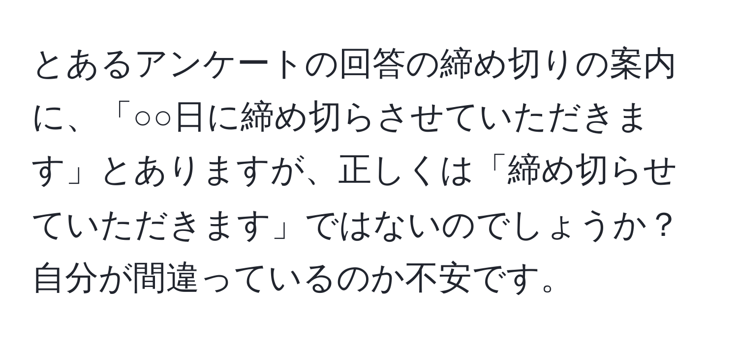 とあるアンケートの回答の締め切りの案内に、「○○日に締め切らさせていただきます」とありますが、正しくは「締め切らせていただきます」ではないのでしょうか？ 自分が間違っているのか不安です。