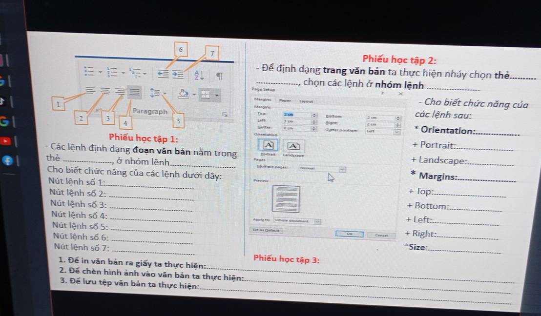 Phiếu học tập 2: 
- Để định dạng trang văn bản ta thực hiện nháy chọn thẻ_ 
_, chọn các lệnh ở nhóm lệnh_ 
Page Setup 
Margins Layout 
- Cho biết chức năng của 
Margins các lệnh sau: 
Iop 2. o% gotte : un : 
Lett 3 ∞∞ : Bight: 2 cm : Orientation:_ 
Sutter : Gytter positions Left 
a 
Portrait: 
- Các lệnh định dạng đoạn văn bản nằm trong Portrait + Landscape: 
thè _, ở nhóm lệnh._ Multiple pages Margins:__ 
Cho biết chức năng của các lệnh dưới dây: + Top:_ 
Nút lệnh số 1: 
Nút lệnh số 2: __+ Bottom:_ 
Nút lệnh số 3: _+ Left:_ 
Nút lệnh số 4: Appty t=s Whale document 
_ 
Nút lệnh số 5: _Set As Qefaus + Right:_ 
Nút lệnh số 6: 
Cancel 
Nút lệnh số 7: _Size:_ 
Phiếu học tập 3: 
1. Để in văn bản ra giấy ta thực hiện: 
2. Để chèn hình ảnh vào văn bản ta thực hiện: 
_ 
3. Để lưu tệp văn bản ta thực hiện:_