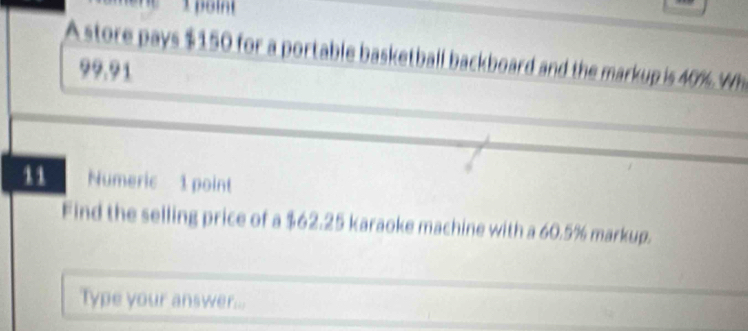 A store pays $150 for a portable basketball backboard and the markup is 40% Wh 
??.?1 
11 Numeric 1 point 
Find the selling price of a $62.25 karaoke machine with a 60.5% markup. 
Type your answer...