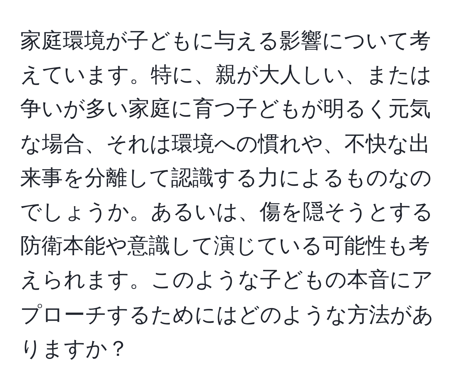 家庭環境が子どもに与える影響について考えています。特に、親が大人しい、または争いが多い家庭に育つ子どもが明るく元気な場合、それは環境への慣れや、不快な出来事を分離して認識する力によるものなのでしょうか。あるいは、傷を隠そうとする防衛本能や意識して演じている可能性も考えられます。このような子どもの本音にアプローチするためにはどのような方法がありますか？