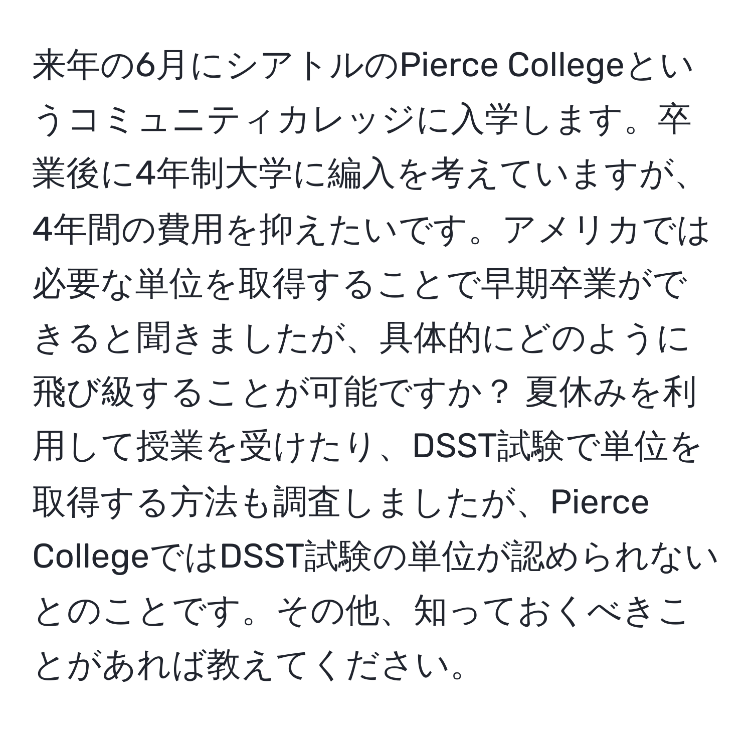 来年の6月にシアトルのPierce Collegeというコミュニティカレッジに入学します。卒業後に4年制大学に編入を考えていますが、4年間の費用を抑えたいです。アメリカでは必要な単位を取得することで早期卒業ができると聞きましたが、具体的にどのように飛び級することが可能ですか？ 夏休みを利用して授業を受けたり、DSST試験で単位を取得する方法も調査しましたが、Pierce CollegeではDSST試験の単位が認められないとのことです。その他、知っておくべきことがあれば教えてください。