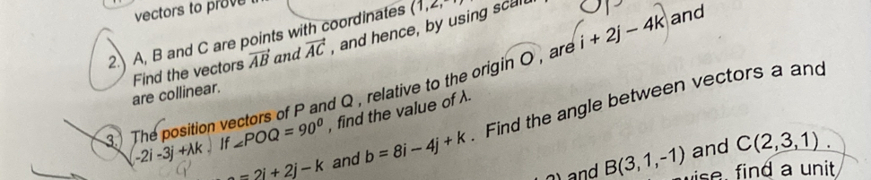 vectors to prove 
2.) A, B and C are points with coordinates (1,2,-
Find the vectors vector AB and vector AC , and hence, by using scal. 
3. The position vectors of P and Q , relative to the origin O , are i+2j-4k and 
are collinear.
=2i+2j-k and b=8i-4j+k. Find the angle between vectors a and
-2i-3j+lambda k 、 If ∠ POQ=90° , find the value of λ. 
and C(2,3,1)
and B(3,1,-1) se ind a unit