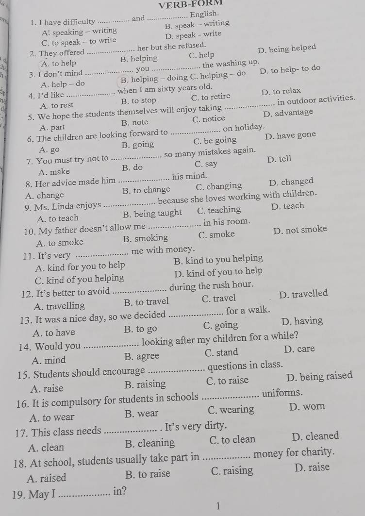 à s
VERB-FORM
om 1. I have difficulty _and _English.
A! speaking - writing B. speak -- writing
C. to speak - to write D. speak - write
2. They offered her but she refused.
he _D. being helped
c A. to help
B. helping C. help
h . 3. I don’t mind _you _the washing up.
A. help - do B. helping - doing C. helping - do D. to help- to do
an 4. I’d like
when I am sixty years old.
d A. to rest B. to stop C. to retire_ D. to relax
η in outdoor activities.
5. We hope the students themselves will enjoy taking D. advantage
A. part B. note C. notice
6. The children are looking forward to _on holiday.
A. go C. be going D. have gone
B. going
7. You must try not to _so many mistakes again.
A. make B. do C. say D. tell
8. Her advice made him his mind.
A. change _B. to change C. changing D. changed
9. Ms. Linda enjoys _because she loves working with children.
A. to teach B. being taught C. teaching D. teach
10. My father doesn’t allow me _in his room.
A. to smoke B. smoking C. smoke D. not smoke
11. It’s very _me with money.
A. kind for you to help B. kind to you helping
C. kind of you helping D. kind of you to help
12. It’s better to avoid _during the rush hour.
A. travelling B. to travel C. travel D. travelled
13. It was a nice day, so we decided _for a walk.
A. to have B. to go C. going D. having
14. Would you _looking after my children for a while?
A. mind B. agree C. stand D. care
15. Students should encourage _questions in class.
A. raise B. raising C. to raise D. being raised
16. It is compulsory for students in schools_ uniforms.
A. to wear B. wear C. wearing D. worn
17. This class needs _. It’s very dirty.
A. clean B. cleaning C. to clean D. cleaned
18. At school, students usually take part in _money for charity.
A. raised B. to raise C. raising D. raise
19. May I _in?
1