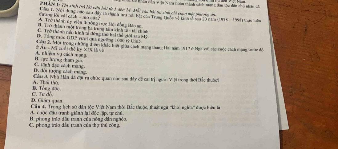 đìh nữ đến việt Nam.
Chấc dề nhân dân Việt Nam hoàn thành cách mạng dân tộc dân chủ nhân dã
PHÀN I: Thí sinh trả lời câu hỏi từ 1 đến 24. Mỗi câu hỏi thí sinh chỉ chọn một phương án,
Câu 1. Nội dung nào sau đây là thành tựu nổi bật của Trung Quốc về kinh tế sau 20 năm (1978 - 1998) thực hiện
đường lối cải cách - mở cửa?
A. Trở thành ủy viên thường trực Hội đồng Bảo an.
B. Trở thành một trong ba trung tâm kinh tế - tài chính.
C. Trở thành nền kinh tế đứng thứ hai thế giới sau Mỹ.
D. Tổng mức GDP vượt qua ngưỡng 1000 tỷ USD.
Câu 2. Một trong những điểm khác biệt giữa cách mạng tháng Hai năm 1917 ở Nga với các cuộc cách mạng trước đó
ở Âu - Mĩ cuối thế kỷ XIX là về
A. nhiệm vụ cách mạng.
B. lực lượng tham gia.
C. lãnh đạo cách mạng.
D. đối tượng cách mạng.
Câu 3. Nhà Hán đã đặt ra chức quan nào sau đây đề cai trị người Việt trong thời Bắc thuộc?
A. Thái thú.
B. Tổng đốc.
C. Tư đồ.
D. Giám quan.
Câu 4. Trong lịch sử dân tộc Việt Nam thời Bắc thuộc, thuật ngữ “khởi nghĩa” được hiểu là
A. cuộc đấu tranh giành lại độc lập, tự chủ.
B. phong trào đầu tranh của nông dân nghèo.
C. phong trào đấu tranh của thợ thủ công.